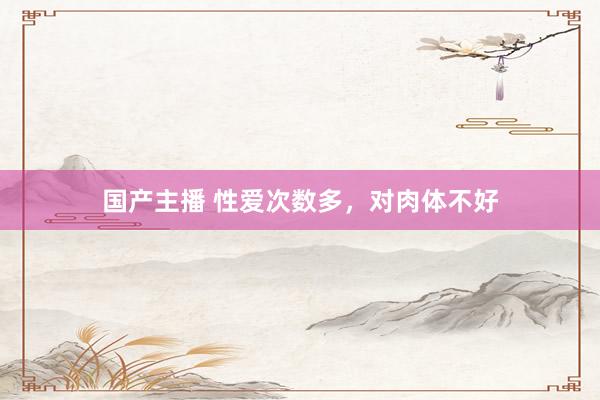 国产主播 性爱次数多，对肉体不好