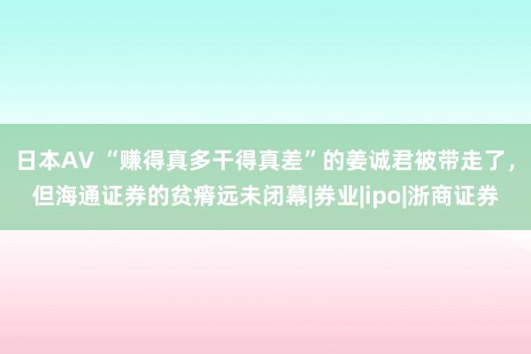 日本AV “赚得真多干得真差”的姜诚君被带走了，但海通证券的贫瘠远未闭幕|券业|ipo|浙商证券