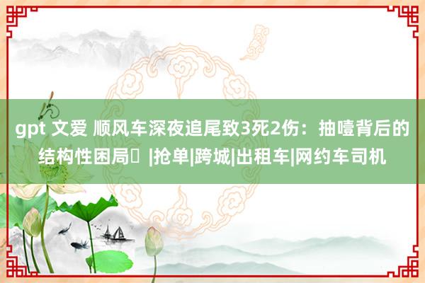 gpt 文爱 顺风车深夜追尾致3死2伤：抽噎背后的结构性困局‌|抢单|跨城|出租车|网约车司机