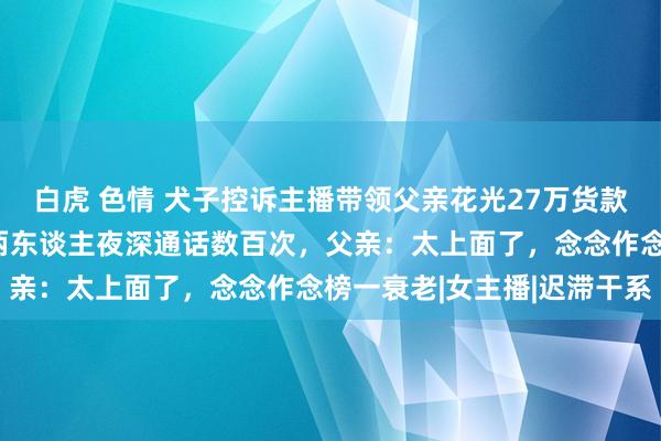 白虎 色情 犬子控诉主播带领父亲花光27万货款，被赶落发门当保安，两东谈主夜深通话数百次，父亲：太上面了，念念作念榜一衰老|女主播|迟滞干系