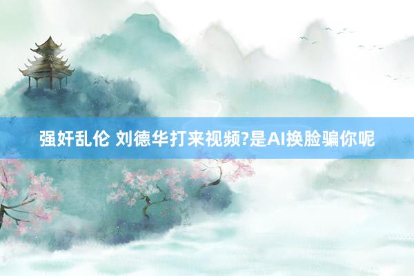 强奸乱伦 刘德华打来视频?是AI换脸骗你呢