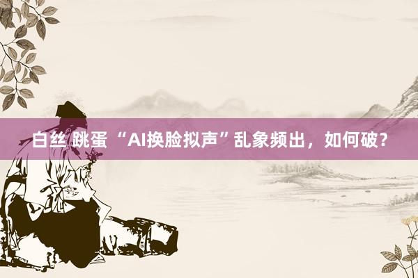 白丝 跳蛋 “AI换脸拟声”乱象频出，如何破？