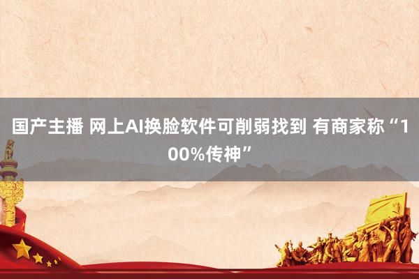 国产主播 网上AI换脸软件可削弱找到 有商家称“100%传神”