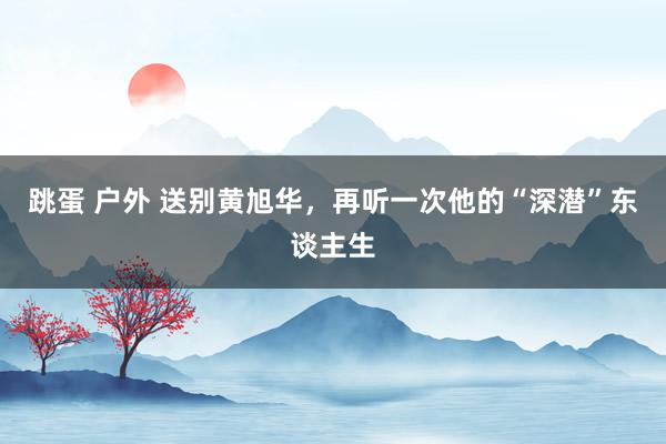 跳蛋 户外 送别黄旭华，再听一次他的“深潜”东谈主生