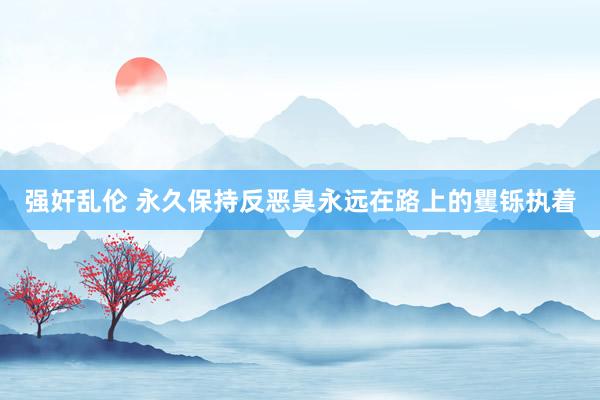 强奸乱伦 永久保持反恶臭永远在路上的矍铄执着