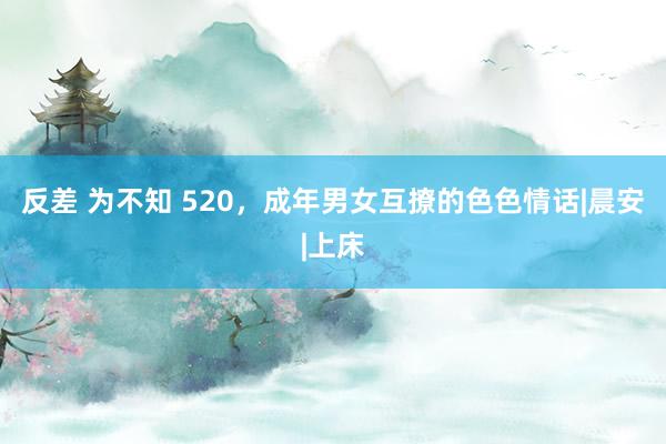反差 为不知 520，成年男女互撩的色色情话|晨安|上床