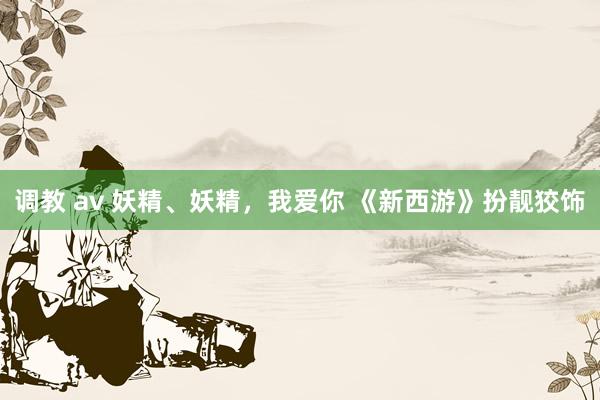 调教 av 妖精、妖精，我爱你 《新西游》扮靓狡饰