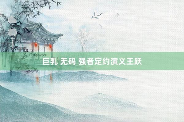 巨乳 无码 强者定约演义王跃