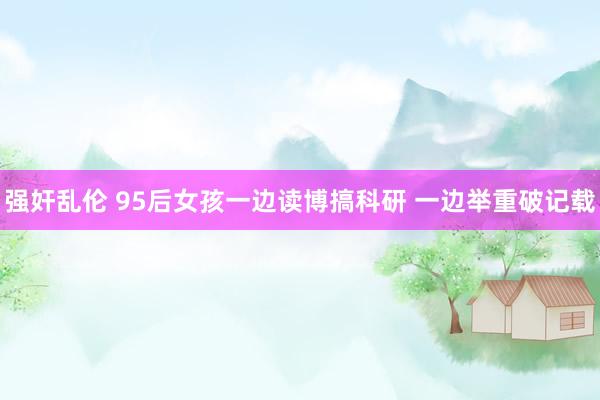 强奸乱伦 95后女孩一边读博搞科研 一边举重破记载