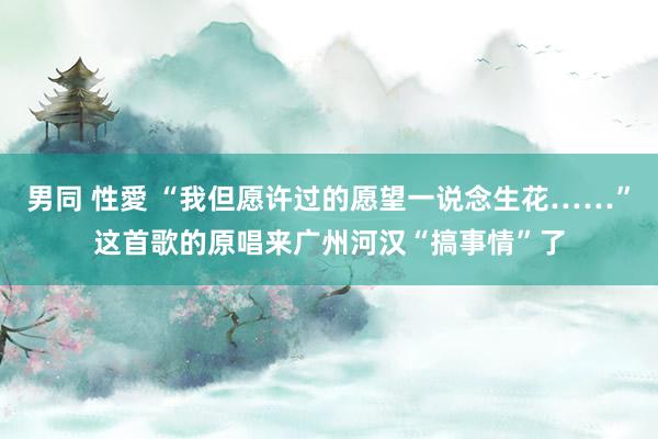 男同 性愛 “我但愿许过的愿望一说念生花……”这首歌的原唱来广州河汉“搞事情”了