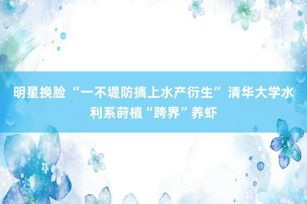 明星换脸 “一不堤防搞上水产衍生” 清华大学水利系莳植“跨界”养虾