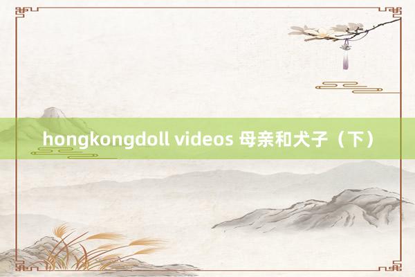 hongkongdoll videos 母亲和犬子（下）