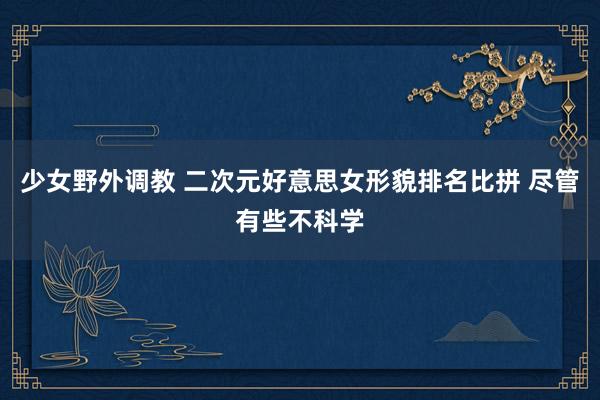 少女野外调教 二次元好意思女形貌排名比拼 尽管有些不科学