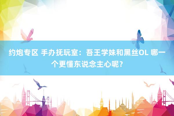 约炮专区 手办抚玩室：吾王学妹和黑丝OL 哪一个更懂东说念主心呢？