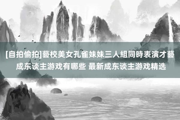 [自拍偷拍]藝校美女孔雀妹妹三人組同時表演才藝 成东谈主游戏有哪些 最新成东谈主游戏精选
