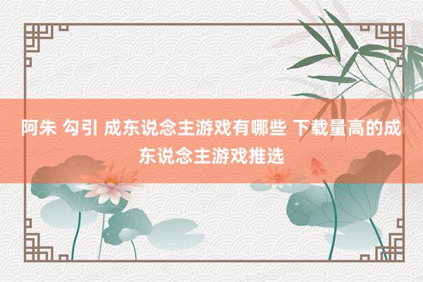 阿朱 勾引 成东说念主游戏有哪些 下载量高的成东说念主游戏推选