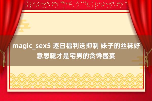 magic_sex5 逐日福利送抑制 妹子的丝袜好意思腿才是宅男的贪馋盛宴