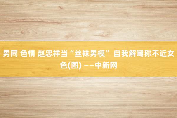 男同 色情 赵忠祥当“丝袜男模” 自我解嘲称不近女色(图) ——中新网