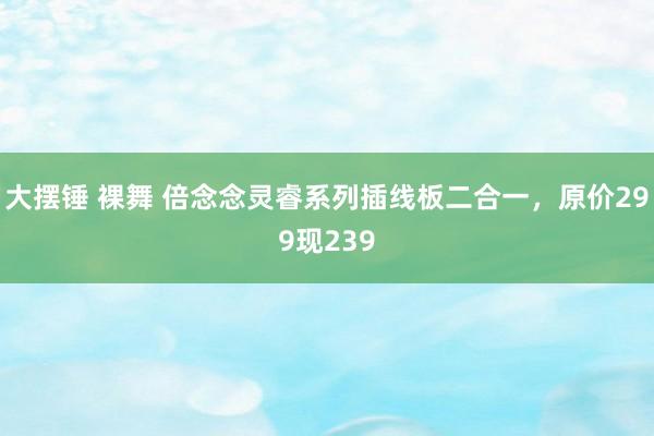 大摆锤 裸舞 倍念念灵睿系列插线板二合一，原价299现239