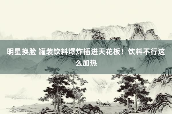 明星换脸 罐装饮料爆炸插进天花板！饮料不行这么加热