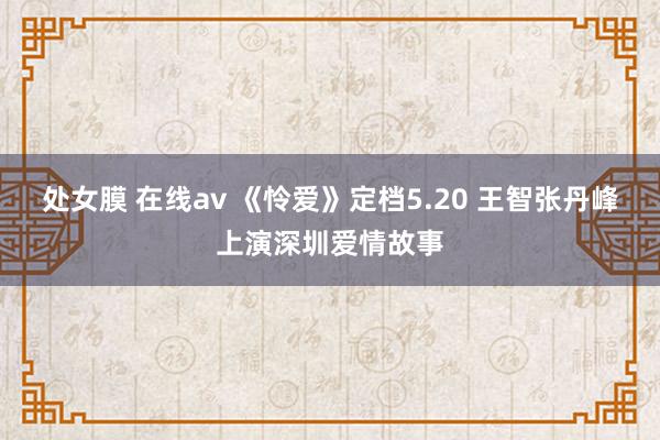 处女膜 在线av 《怜爱》定档5.20 王智张丹峰上演深圳爱情故事