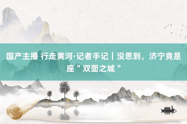 国产主播 行走黄河·记者手记｜没思到，济宁竟是座＂双面之城＂