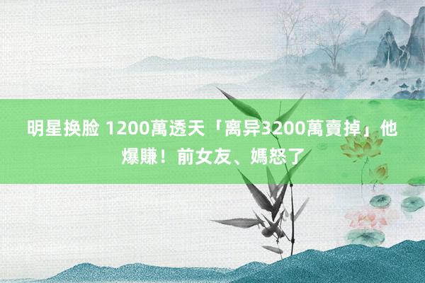 明星换脸 1200萬透天「离异3200萬賣掉」他爆賺！前女友、媽怒了
