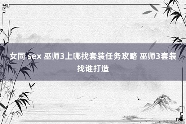 女同 sex 巫师3上哪找套装任务攻略 巫师3套装找谁打造