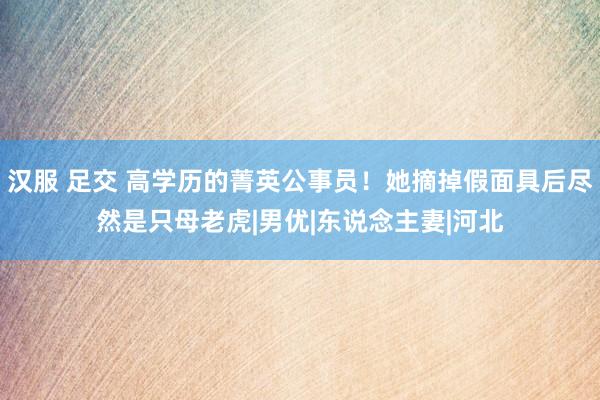汉服 足交 高学历的菁英公事员！她摘掉假面具后尽然是只母老虎|男优|东说念主妻|河北
