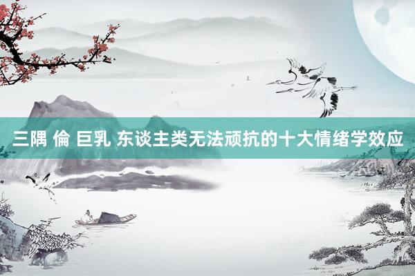三隅 倫 巨乳 东谈主类无法顽抗的十大情绪学效应