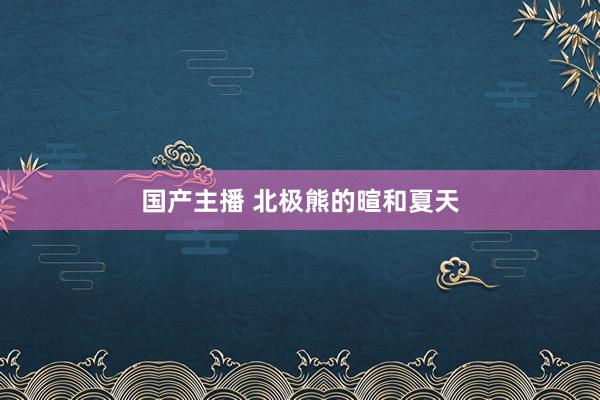 国产主播 北极熊的暄和夏天