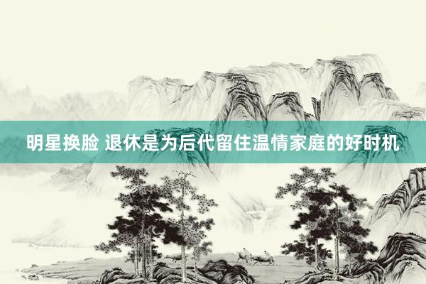 明星换脸 退休是为后代留住温情家庭的好时机