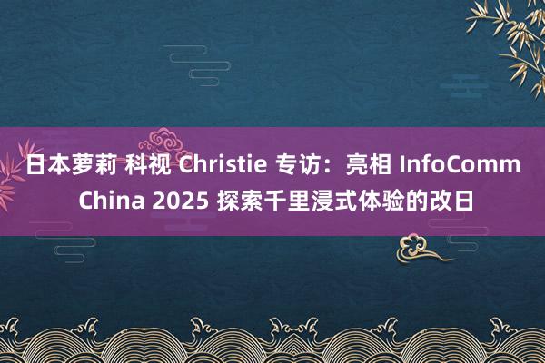 日本萝莉 科视 Christie 专访：亮相 InfoComm China 2025 探索千里浸式体验的改日