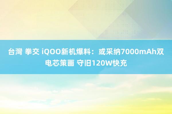 台灣 拳交 iQOO新机爆料：或采纳7000mAh双电芯策画 守旧120W快充