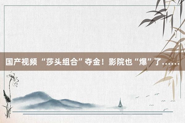 国产视频 “莎头组合”夺金！影院也“爆”了……