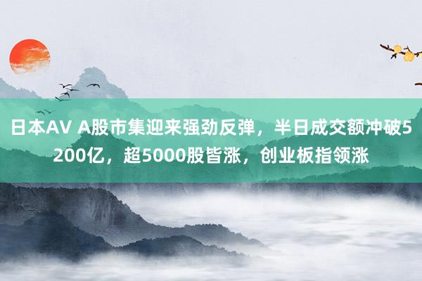 日本AV A股市集迎来强劲反弹，半日成交额冲破5200亿，超5000股皆涨，创业板指领涨