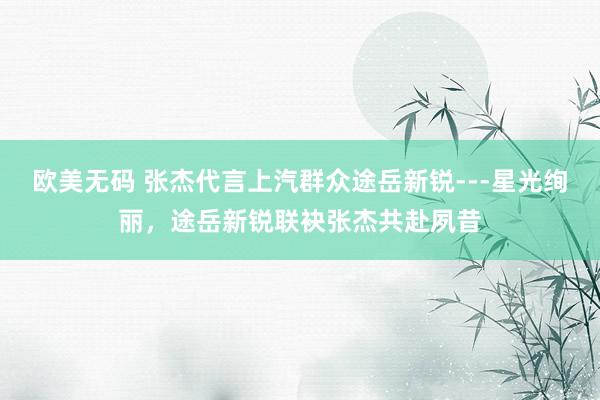 欧美无码 张杰代言上汽群众途岳新锐---星光绚丽，途岳新锐联袂张杰共赴夙昔