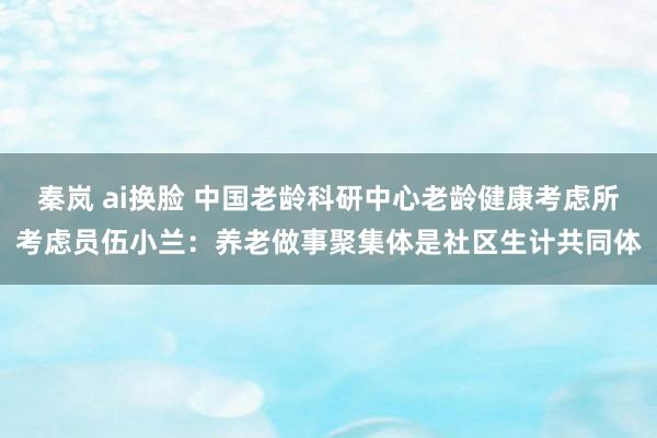秦岚 ai换脸 中国老龄科研中心老龄健康考虑所考虑员伍小兰：养老做事聚集体是社区生计共同体