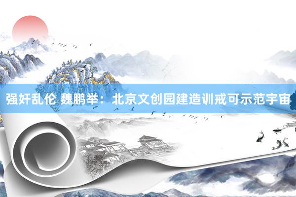 强奸乱伦 魏鹏举：北京文创园建造训戒可示范宇宙