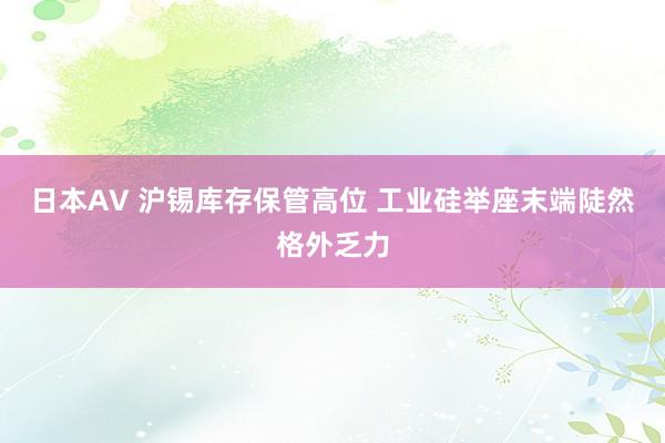 日本AV 沪锡库存保管高位 工业硅举座末端陡然格外乏力