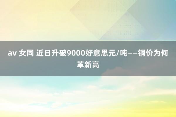 av 女同 近日升破9000好意思元/吨——铜价为何革新高