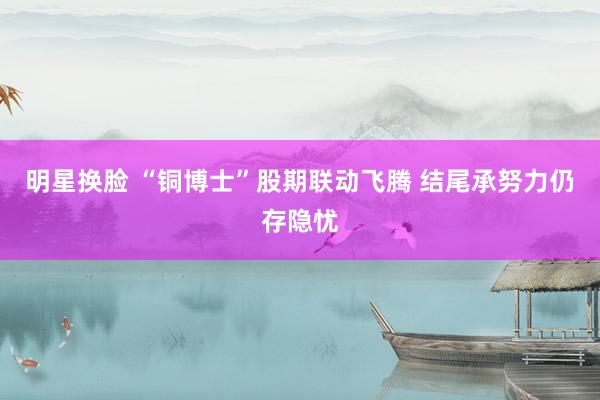明星换脸 “铜博士”股期联动飞腾 结尾承努力仍存隐忧