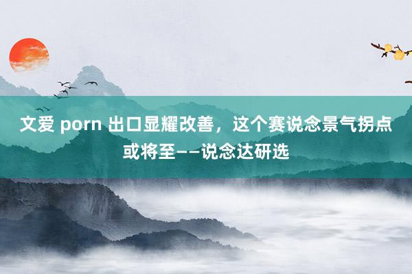 文爱 porn 出口显耀改善，这个赛说念景气拐点或将至——说念达研选