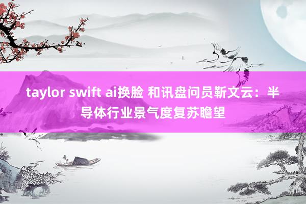 taylor swift ai换脸 和讯盘问员靳文云：半导体行业景气度复苏瞻望