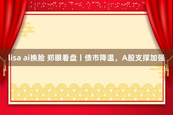 lisa ai换脸 郑眼看盘丨债市降温，A股支撑加强