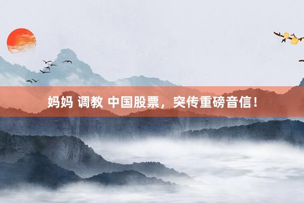 妈妈 调教 中国股票，突传重磅音信！
