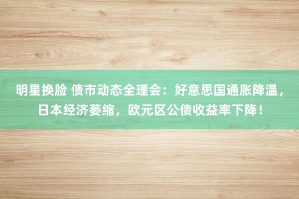 明星换脸 债市动态全理会：好意思国通胀降温，日本经济萎缩，欧元区公债收益率下降！