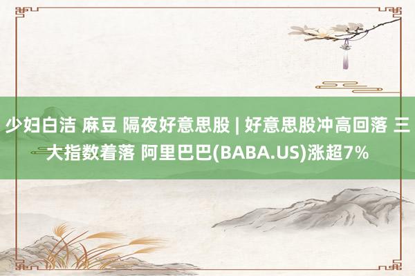 少妇白洁 麻豆 隔夜好意思股 | 好意思股冲高回落 三大指数着落 阿里巴巴(BABA.US)涨超7%