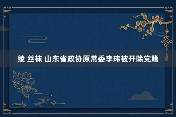 绫 丝袜 山东省政协原常委李玮被开除党籍