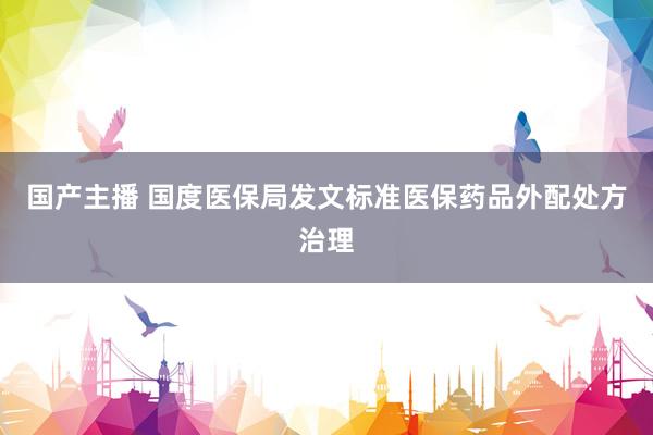 国产主播 国度医保局发文标准医保药品外配处方治理